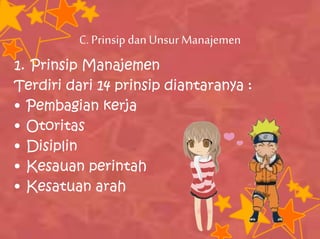C.Prinsipdan Unsur Manajemen
1. Prinsip Manajemen
Terdiri dari 14 prinsip diantaranya :
• Pembagian kerja
• Otoritas
• Disiplin
• Kesauan perintah
• Kesatuan arah
 