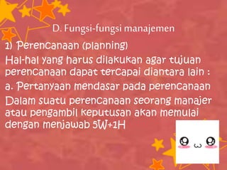 D.Fungsi-fungsimanajemen
1) Perencanaan (planning)
Hal-hal yang harus dilakukan agar tujuan
perencanaan dapat tercapai diantara lain :
a. Pertanyaan mendasar pada perencanaan
Dalam suatu perencanaan seorang manajer
atau pengambil keputusan akan memulai
dengan menjawab 5W+1H
 