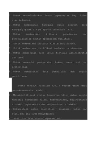 1. Untuk mendefinisikan fokus keperawatan bagi klien 
atau kelompok. 
2. Untuk membedakan tanggung gugat perawat dari 
tanggung gugat tim pelayanan kesehatan lain. 
3. Untuk memberikan kriteria penelaahan dan 
pengevaluasian asuhan (perbaikan kualitas). 
4. Untuk memberikan kriteria klasifikasi pasien. 
5. Untuk memberikan justifikasi terhadap reimbursemen 
6. Untuk memberikan data untuk tinjauan administratif 
dan legal 
7. Untuk memenuhi persyaratan hukum, akreditasi dan 
profesional. 
8. Untuk memberikan data penelitian dan tujuan 
pendidikan. 
Serta menurut Nursalam (2001) tujuan utama dari 
pendokumentasian adalah : 
1. Mengidentifikasi status kesehatan klien dalam rangka 
mencatat kebutuhan klien, merencanakan, melaksanakan 
tindakan keperawatan dan mengevaluasi tindakan. 
2. Dokumentasi untuk penelitian, keuangan, hukum dan 
etik. Hal ini juga menyediakan : 
a. Bukti kualitas asuhan keperawatan. 
 