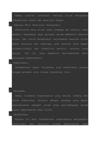 Semua catatan informasi tentang klien merupakan 
dokumentasi resmi dan bernilai hukum. 
2. Jaminan Mutu (Kualitas Pelayanan). 
Pencatatan data klien yang lengkap dan akurat, akan 
memberi kemudahan bagi perawat dalam membantu masalah 
klien. Dan untuk mengetahui sejauhmana masalah klien 
dapat teratasi dan seberapa jauh masalah baru dapat 
diidentifikasi dan dimonitor melalui catatan yang 
akurat. Hal ini akan membantu meningkatkan mutu 
pelayanan keperawatan. 
3. Komunikasi. 
Dokumentasi dapat dijadikan alat komunikasi antara 
tenaga perawat atau tenaga kesehatan lain. 
4. Keuangan. 
Semua tindakan keperawatan yang belum, sedang dan 
telah diberikan, dicatat dengan lengkap yang dapat 
dipergunakan sebagai acuan atau pertimbangan dalam 
biaya keperawatan bagi klien. 
5. Pendidikan. 
Karena isi dari dokumentasi keperaeatan menyangkut 
kronologis dari kegiatan asuhan keperawatan yang 
 