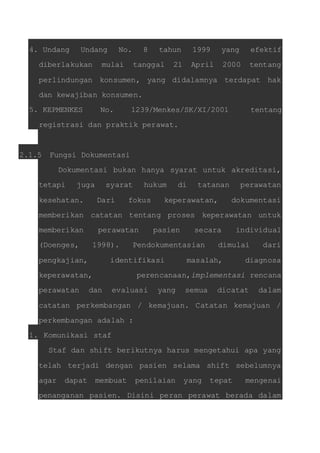 4. Undang Undang No. 8 tahun 1999 yang efektif 
diberlakukan mulai tanggal 21 April 2000 tentang 
perlindungan konsumen, yang didalamnya terdapat hak 
dan kewajiban konsumen. 
5. KEPMENKES No. 1239/Menkes/SK/XI/2001 tentang 
registrasi dan praktik perawat. 
2.1.5 Fungsi Dokumentasi 
Dokumentasi bukan hanya syarat untuk akreditasi, 
tetapi juga syarat hukum di tatanan perawatan 
kesehatan. Dari fokus keperawatan, dokumentasi 
memberikan catatan tentang proses keperawatan untuk 
memberikan perawatan pasien secara individual 
(Doenges, 1998). Pendokumentasian dimulai dari 
pengkajian, identifikasi masalah, diagnosa 
keperawatan, perencanaan,implementasi rencana 
perawatan dan evaluasi yang semua dicatat dalam 
catatan perkembangan / kemajuan. Catatan kemajuan / 
perkembangan adalah : 
1. Komunikasi staf 
Staf dan shift berikutnya harus mengetahui apa yang 
telah terjadi dengan pasien selama shift sebelumnya 
agar dapat membuat penilaian yang tepat mengenai 
penanganan pasien. Disini peran perawat berada dalam 
 