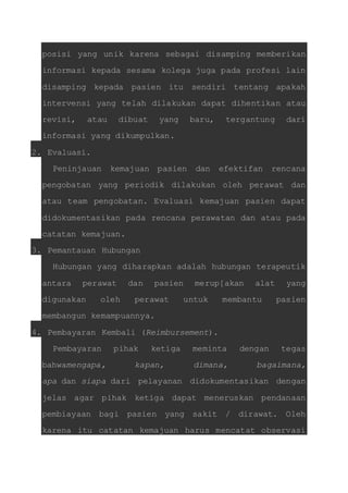 posisi yang unik karena sebagai disamping memberikan 
informasi kepada sesama kolega juga pada profesi lain 
disamping kepada pasien itu sendiri tentang apakah 
intervensi yang telah dilakukan dapat dihentikan atau 
revisi, atau dibuat yang baru, tergantung dari 
informasi yang dikumpulkan. 
2. Evaluasi. 
Peninjauan kemajuan pasien dan efektifan rencana 
pengobatan yang periodik dilakukan oleh perawat dan 
atau team pengobatan. Evaluasi kemajuan pasien dapat 
didokumentasikan pada rencana perawatan dan atau pada 
catatan kemajuan. 
3. Pemantauan Hubungan 
Hubungan yang diharapkan adalah hubungan terapeutik 
antara perawat dan pasien merup[akan alat yang 
digunakan oleh perawat untuk membantu pasien 
membangun kemampuannya. 
4. Pembayaran Kembali (Reimbursement). 
Pembayaran pihak ketiga meminta dengan tegas 
bahwamengapa, kapan, dimana, bagaimana, 
apa dan siapa dari pelayanan didokumentasikan dengan 
jelas agar pihak ketiga dapat meneruskan pendanaan 
pembiayaan bagi pasien yang sakit / dirawat. Oleh 
karena itu catatan kemajuan harus mencatat observasi 
 