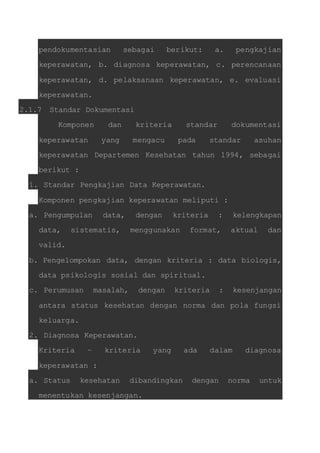 pendokumentasian sebagai berikut: a. pengkajian 
keperawatan, b. diagnosa keperawatan, c. perencanaan 
keperawatan, d. pelaksanaan keperawatan, e. evaluasi 
keperawatan. 
2.1.7 Standar Dokumentasi 
Komponen dan kriteria standar dokumentasi 
keperawatan yang mengacu pada standar asuhan 
keperawatan Departemen Kesehatan tahun 1994, sebagai 
berikut : 
1. Standar Pengkajian Data Keperawatan. 
Komponen pengkajian keperawatan meliputi : 
a. Pengumpulan data, dengan kriteria : kelengkapan 
data, sistematis, menggunakan format, aktual dan 
valid. 
b. Pengelompokan data, dengan kriteria : data biologis, 
data psikologis sosial dan spiritual. 
c. Perumusan masalah, dengan kriteria : kesenjangan 
antara status kesehatan dengan norma dan pola fungsi 
keluarga. 
2. Diagnosa Keperawatan. 
Kriteria – kriteria yang ada dalam diagnosa 
keperawatan : 
a. Status kesehatan dibandingkan dengan norma untuk 
menentukan kesenjangan. 
 