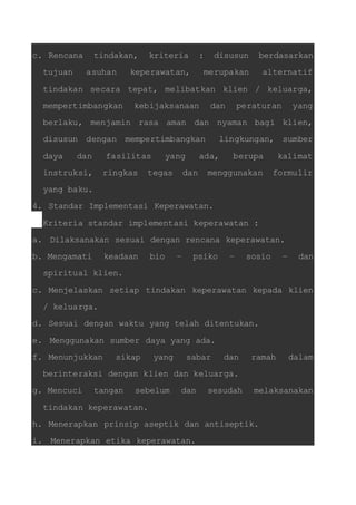 c. Rencana tindakan, kriteria : disusun berdasarkan 
tujuan asuhan keperawatan, merupakan alternatif 
tindakan secara tepat, melibatkan klien / keluarga, 
mempertimbangkan kebijaksanaan dan peraturan yang 
berlaku, menjamin rasa aman dan nyaman bagi klien, 
disusun dengan mempertimbangkan lingkungan, sumber 
daya dan fasilitas yang ada, berupa kalimat 
instruksi, ringkas tegas dan menggunakan formulir 
yang baku. 
4. Standar Implementasi Keperawatan. 
Kriteria standar implementasi keperawatan : 
a. Dilaksanakan sesuai dengan rencana keperawatan. 
b. Mengamati keadaan bio – psiko – sosio – dan 
spiritual klien. 
c. Menjelaskan setiap tindakan keperawatan kepada klien 
/ keluarga. 
d. Sesuai dengan waktu yang telah ditentukan. 
e. Menggunakan sumber daya yang ada. 
f. Menunjukkan sikap yang sabar dan ramah dalam 
berinteraksi dengan klien dan keluarga. 
g. Mencuci tangan sebelum dan sesudah melaksanakan 
tindakan keperawatan. 
h. Menerapkan prinsip aseptik dan antiseptik. 
i. Menerapkan etika keperawatan. 
 