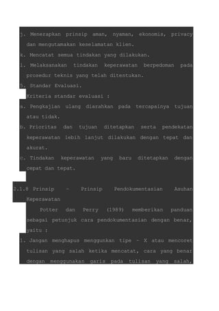 j. Menerapkan prinsip aman, nyaman, ekonomis, privacy 
dan mengutamakan keselamatan klien. 
k. Mencatat semua tindakan yang dilakukan. 
l. Melaksanakan tindakan keperawatan berpedoman pada 
prosedur teknis yang telah ditentukan. 
5. Standar Evaluasi. 
Kriteria standar evaluasi : 
a. Pengkajian ulang diarahkan pada tercapainya tujuan 
atau tidak. 
b. Prioritas dan tujuan ditetapkan serta pendekatan 
keperawatan lebih lanjut dilakukan dengan tepat dan 
akurat. 
c. Tindakan keperawatan yang baru ditetapkan dengan 
cepat dan tepat. 
2.1.8 Prinsip – Prinsip Pendokumentasian Asuhan 
Keperawatan 
Potter dan Perry (1989) memberikan panduan 
sebagai petunjuk cara pendokumentasian dengan benar, 
yaitu : 
1. Jangan menghapus menggunkan tipe – X atau mencoret 
tulisan yang salah ketika mencatat, cara yang benar 
dengan menggunakan garis pada tulisan yang salah, 
 