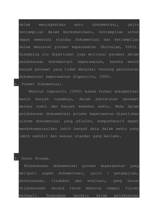 dalam meningkatkan mutu dokumentasi, yaitu 
ketrampilan dalam berkomunikasi, ketrampilan untuk 
dapat memenuhi standar dokumentasi dan ketrampilan 
dalam mencatat proses keperawatan (Nursalam, 2001). 
Disamping itu diperlukan juga motivasi perawat dalam 
pelaksanaan dokumentasi keperawatan, karena masih 
banyak perawat yang tidak menyukai tentang pencatatan 
dokumentasi keperawatan (Capernito, 1995). 
b. Format Dokumentasi. 
Menurut Capernito (1995) bahwa format dokumentasi 
masih banyak ragamnya, dalam pencatatan perawat 
merasa rumit dan banyak memakan waktu. Maka dalam 
pelaksanaan dokumentasi proses keperawatan diperlukan 
sistem dokumentasi yang efisien, komprehensif dapat 
mendokumentasikan lebih banyak data dalam waktu yang 
lebih sedikit dan sesuai standar yang berlaku. 
2. Unsur Proses. 
Pelaksanaan dokumentasi proses keperawatan yang 
meliputi aspek dokumentasi, yaitu : pengkajian, 
perencanaan, tindakan dan evaluasi, yang harus 
dilaksanakan secara terus menerus sampai tujuan 
berhasil. Sedangkan kendala dalam pelaksanaan 
 