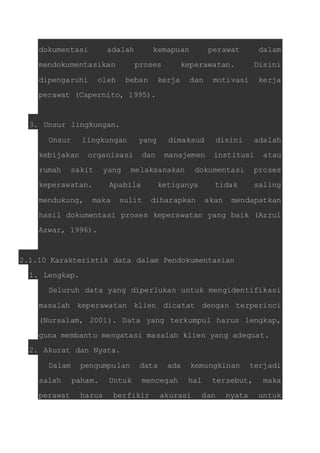 dokumentasi adalah kemapuan perawat dalam 
mendokumentasikan proses keperawatan. Disini 
dipengaruhi oleh beban kerja dan motivasi kerja 
perawat (Capernito, 1995). 
3. Unsur lingkungan. 
Unsur lingkungan yang dimaksud disini adalah 
kebijakan organisasi dan manajemen institusi atau 
rumah sakit yang melaksanakan dokumentasi proses 
keperawatan. Apabila ketiganya tidak saling 
mendukung, maka sulit diharapkan akan mendapatkan 
hasil dokumentasi proses keperawatan yang baik (Azrul 
Azwar, 1996). 
2.1.10 Karakteristik data dalam Pendokumentasian 
1. Lengkap. 
Seluruh data yang diperlukan untuk mengidentifikasi 
masalah keperawatan klien dicatat dengan terperinci 
(Nursalam, 2001). Data yang terkumpul harus lengkap, 
guna membantu mengatasi masalah klien yang adequat. 
2. Akurat dan Nyata. 
Dalam pengumpulan data ada kemungkinan terjadi 
salah paham. Untuk mencegah hal tersebut, maka 
perawat harus berfikir akurasi dan nyata untuk 
 