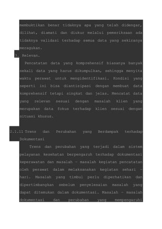 membuktikan benar tidaknya apa yang telah didengar, 
dilihat, diamati dan diukur melalui pemeriksaan ada 
tidaknya validasi terhadap semua data yang sekiranya 
meragukan. 
3. Relevan. 
Pencatatan data yang komprehensif biasanya banyak 
sekali data yang harus dikumpulkan, sehingga menyita 
waktu perawat untuk mengidentifikasi. Kondisi yang 
seperti ini bisa diantisipasi dengan membuat data 
komprehensif tetapi singkat dan jelas. Mencatat data 
yang relevan sesuai dengan masalah klien yang 
merupakan data fokus terhadap klien sesuai dengan 
situasi khusus. 
2.1.11 Trens dan Perubahan yang Berdampak terhadap 
Dokumentasi 
Trens dan perubahan yang terjadi dalam sistem 
pelayanan kesehatan berpengaruh terhadap dokumentasi 
keperawatan dan masalah – masalah kegiatan pencatatan 
oleh perawat dalam melaksanakan kegiatan sehari – 
hari. Masalah yang timbul perlu diperhatikan dan 
dipertimbangkan sebelum penyelesaian masalah yang 
dapat ditemukan dalam dokumentasi. Masalah – masalah 
dokumentasi dan perubahan yang mempengaruhi 
 