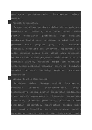 pentingnya pendokumentasian keperawatan sebagai 
berikut : 
1. Praktik Keperawatan. 
Dengan terjadinya perubahan dalam sistem pelayanan 
kesehatan di Indonesia, maka peran perawat dalam 
praktik keperawatan profesional juga mengalami 
perubahan. Revisi atau perubahan tersebut meliputi 
penemuan kasus penyakit yang baru, pendidikan 
kesehatan, konseling dan intervensi keperawatan dan 
medis terhadap respon klien aktual atau potensial. 
Perubahan lain adalah pengobatan oleh dokter atau tim 
kesehatan lainnya, kerjasama dengan tim kesehatan, 
serta metode pemberian pelayanan kesehatan. Perubahan 
tersebut berdampak terhadap kegiatan pencatatan 
keperawatan. 
2. Lingkup Praktik Keperawatan. 
Perubahan dalam lingkup praktik keperawatan, 
berdampak terhadap pendokumentasian. Dengan 
berkembangnya lingkup praktik keperawatan berdasarkan 
trens praktik keperawatan di Indonesia, persyaratan 
akreditasi, peraturan pemerintah, perubahan sistem 
pendidikan keperawatan, meningkatnya masalah klien 
yang semakin kompleks, serta meningkatnya praktik 
keperawatan secara mandiri dan kolaborasi, maka 
 