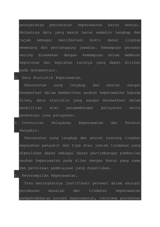 persyaratan pencatatan keperawatan harus sesuai. 
Akibatnya data yang masuk harus semakin lengkap dan 
tajam sebagai manifestasi bukti dasar lingkup 
wewenang dan pertanggung jawaban. Kemampuan perawat 
sering disamakan dengan kemampuan dalam membuat 
keputusan dan kegiatan lainnya yang dapat dilihat 
pada dokumentasi. 
3. Data Statistik Keperawatan. 
Pencatatan yang lengkap dan akurat sangat 
bermanfaat dalam memberikan asuhan keperawatan kepada 
klien, data statistik yang sangat bermanfaat dalam 
penelitian atau pengembangan peleyanan serta 
penentuan jasa pelayanan. 
4. Intensitas Pelayanan Keperawatan dan Kondisi 
Penyakit. 
Pencatatan yang lengkap dan akurat tentang tingkat 
keparahan penyakit dan tipe atau jumlah tindakan yang 
diperlukan dapat sebagai dasar pertimbangan pemberian 
asuhan keperawatan pada klien dengan kasus yang sama 
dan perkiraan pembiayaan yang diperlukan. 
5. Keterampilan Keperawatan. 
Tren meningkatnya justifikasi perawat dalam akurasi 
perumusan masalah dan tindakan keperawatan 
padapendekatan proses keperawatan, terutama perubahan 
 