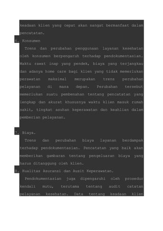 keadaan klien yang cepat akan sangat bermanfaat dalam 
pencatatan. 
6. Konsumen 
Trens dan perubahan penggunaan layanan kesehatan 
oleh konsumen berpengaruh terhadap pendokumentasian. 
Waktu rawat inap yang pendek, biaya yang terjangkau 
dan adanya home care bagi klien yang tidak memerlukan 
perawatan maksimal merupakan trens perubahan 
pelayanan di masa depan. Perubahan tersebut 
memerlukan suatu pembenahan tentang pencatatan yang 
lengkap dan akurat khususnya waktu klien masuk rumah 
sakit, tingkat asuhan keperawatan dan keahlian dalam 
pemberian pelayanan. 
7. Biaya. 
Trens dan perubahan biaya layanan berdampak 
terhadap pendokumentasian. Pencatatan yang baik akan 
memberikan gambaran tentang pengeluaran biaya yang 
harus ditanggung oleh klien. 
8. Kualitas Asuransi dan Ausit Keperawatan. 
Pendokumentasian juga dipengaruhi oleh prosedur 
kendali mutu, terutama tentang audit catatan 
pelayanan kesehatan. Data tentang keadaan klien 
 