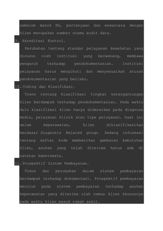 sebelum masuk RS, pertanyaan dan wawancara dengan 
klien merupakan sumber utama audit data. 
9. Akreditasi Kontrol. 
Perubahan tentang standar pelayanan kesehatan yang 
disusun oleh institusi yang berwenang, membawa 
pengaruh terhadap pendokumentasian. Institusi 
pelayanan harus mengikuti dan menyesuaikan aturan 
pendokumentasian yang berlaku. 
10. Coding dan Klasifikasi. 
Trens tentang klasifikasi tingkat ketergantungan 
klien berdampak terhadap pendokumentasian. Pada waktu 
dulu klasifikasi klien hanya didasarkan pada diagnosa 
medis, pelayanan klinik atau tipe pelayanan. Saat ini 
dalam keperawatan, klien diklasifikasikan 
berdasar Diagnosis Related group. Sedang informasi 
tentang daftar kode memberikan gambaran kebutuhan 
klien, asuhan yang telah diterima harus ada di 
catatan keperawata. 
11. Prospektif Sistem Pembayaran. 
Trens dan perubahan dalam sistem pembayaran 
berdampak terhadap dokumentasi. Prospektif pembayaran 
merujuk pada sistem pembayaran terhadap asuhan 
keperawatan yang diterima oleh semua klien khususnya 
pada waktu klien masuk rumah sakit. 
 
