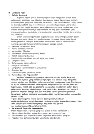 B. Landasan Teori 
1. Definisi Supervisi 
Supervisi adalah proses dimana pimpinan ingin mengetahui apakah hasil 
pelaksanaan pekerjaan yang dilakukan bawahannya sesuai dgn rencana, perintah, 
tujuan/kebijakan yang telah ditentukan (Mc Farland, 1988 dalam Harahap, 2004). Selain 
itu Swansburg (1999) juga mendefinisikan supervisi sebagai segala usaha untuk 
mengetahui dan menilai kenyataan yang sebenarnya mengenai pelaksanaan tugas, 
dimana dalam pelaksanaannya ada beberapa hal yang perlu diperhatikan yaitu 
menghargai potensi tiap individu, mengembangkan potensi tiap individu, dan menerima 
tiap perbedaan. 
Dalam supervisi keperawatan dapat dilakukan oleh pemangku jabatan dalam 
berbagai level seperti ketua tim, kepala ruangan, pengawas, kepala seksi, kepala 
bidang perawatan atau pun wakil direktur keperawatan. Namun pada dasarnya 
seorang supervisor harus memiliki kemampuan sebagai berikut: 
a. Membuat perencanaan kerja 
b. Kontrol terhadap pekerjaan 
c. Memecahkan Masalah 
d. Memberikan umpan balik terhadap kinerja 
e. Melatih (coaching) bawahan 
f. Membuat dan memelihara atmosfir kerja yang inovatif 
g. Mengelola waktu 
h. Berkomunikasi secara informal 
i. Mengelola diri sendiri 
j. Mengetahui sistem manajemen perusahaan 
k. Konseling karir 
l. Komunikasi dalam pertemuan resmi 
2. Tujuan Supervisi Keperawatan 
Kegiatan supervisi mengusahakan seoptimal mungkin kondisi kerja yang 
kondusif dan nyaman yang mencakup lingkungan fisik, atmosfir kerja, dan jumlah 
sumber sumber yang dibutuhkan untuk memudahkan pelaksanaan tugas. Oleh karena 
itu, tujuan supervisi diarahkan pada kegiatan mengorientasikan staf dan pelaksana 
keperawatan, melatih staf dan pelaksana keperawatan, memberikan arahan dalam 
pelaksanaan kegiatan sebagai upaya untuk menimbulkan kesadaran dan mengerti 
peran dan fungsinya sebagai staf, dan difokuskan kepada pemberian pelayanan 
kemampuan staf dan pelaksana keperawatan dalam memberikan asuhan keperawatan 
(Arwani,-2004). 
Tujuan dalam supervisi kinerja perawat dalam pendokumentasian 
adalah peningkatkan ketrampilan dalam pendokumentasian asuhan keperawatan. Hasil 
akhir yang dicapai adalah meningkatnya kepuasan kerja perawat 
dan kualitas layanan (Muncul-Wiyana,2008). 
3. Karakteristik Supervisi Keperawatan 
Dalam keperawatan, supervisi yang baik apabila memiliki karekteristik : 
a. Mencerminkan kegiatan asuhan keperawatan yang sesungguhnya. 
b. Mencerminkan pola organisasi/struktur organisasi keperawatan yang ada. 
c. Kegiatan yang berkesinambungan yang teratur atau berkala. 
 