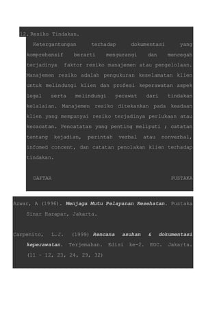12. Resiko Tindakan. 
Ketergantungan terhadap dokumentasi yang 
komprehensif berarti mengurangi dan mencegah 
terjadinya faktor resiko manajemen atau pengelolaan. 
Manajemen resiko adalah pengukuran keselamatan klien 
untuk melindungi klien dan profesi keperawatan aspek 
legal serta melindungi perawat dari tindakan 
kelalaian. Manajemen resiko ditekankan pada keadaan 
klien yang mempunyai resiko terjadinya perlukaan atau 
kecacatan. Pencatatan yang penting meliputi ; catatan 
tentang kejadian, perintah verbal atau nonverbal, 
infomed concent, dan catatan penolakan klien terhadap 
tindakan. 
DAFTAR PUSTAKA 
Azwar, A (1996). Menjaga Mutu Pelayanan Kesehatan. Pustaka 
Sinar Harapan, Jakarta. 
Carpenito, L.J. (1999) Rencana asuhan & dokumentasi 
keperawatan. Terjemahan. Edisi ke-2. EGC. Jakarta. 
(11 – 12, 23, 24, 29, 32) 
 