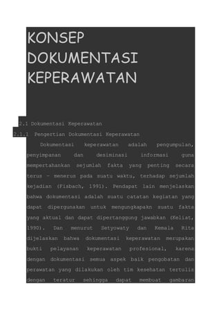 KONSEP 
DOKUMENTASI 
KEPERAWATAN 
2.1 Dokumentasi Keperawatan 
2.1.1 Pengertian Dokumentasi Keperawatan 
Dokumentasi keperawatan adalah pengumpulan, 
penyimpanan dan desiminasi informasi guna 
mempertahankan sejumlah fakta yang penting secara 
terus – menerus pada suatu waktu, terhadap sejumlah 
kejadian (Fisbach, 1991). Pendapat lain menjelaskan 
bahwa dokumentasi adalah suatu catatan kegiatan yang 
dapat dipergunakan untuk mengungkapakn suatu fakta 
yang aktual dan dapat dipertanggung jawabkan (Keliat, 
1990). Dan menurut Setyowaty dan Kemala Rita 
dijelaskan bahwa dokumentasi keperawatan merupakan 
bukti pelayanan keperawatan profesional, karena 
dengan dokumentasi semua aspek baik pengobatan dan 
perawatan yang dilakukan oleh tim kesehatan tertulis 
dengan teratur sehingga dapat membuat gambaran 
 