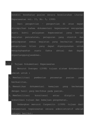 kondisi kesehatan pasien secara keseluruhan (Jurnal 
Keparawatan vol. II, No. 5, 1998) 
Dari pengertian – pengertian di atas dapat 
disimpulkan bahwa dokumentasi keperawatan merupakan 
suatu bukti pelayanan keperawatan yang berisi 
kegiatan pencatatan, pelaporan yang otentik dan 
penyimpanan semua kegiatan yang berkaitan dengan 
pengelolaan klien yang dapat dipergunakan untuk 
mengungkapakan suatu fakta aktual dan dapat 
dipertanggungjawabkan. 
2.1.2 Tujuan Dokumentasi Keperawatan 
Menurut Doenges (1998) tujuan sistem dokumentasi 
adalah untuk : 
1. Memfasilitasi pemberian perawatan pasien yang 
berkualitas. 
2. Memastikan dokumentasi kemajuan yang berkenaan 
dengan hasil yang berfokus pada pasien. 
3. Memfasilitasi konsitensi antar disiplin dan 
komunikasi tujuan dan kemajuan pengobatan. 
Sedangkan menurut Carpenito (1999) tujuan dari 
dokumentasi keperawatan secara administratif adalah 
sebagai berikut: 
 
