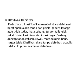 b. Klasifikasi Dehidrasi
Pada diare diklasifikasikan menjadi diare dehidrasi
berat apabila ada tanda dan gejala seperti letargis
atau tidak sadar, mata cekung, turgor kulit jelek
sekali. Klasifikasi diare dehidrasi ringan/sedang
dengan tanda gelisah, rewel, mata cekung, haus,
turgor jelek. Klasifikasi diare tanpa dehidrasi apabila
tidak cukup tanda adanya dehidrasi.
 
