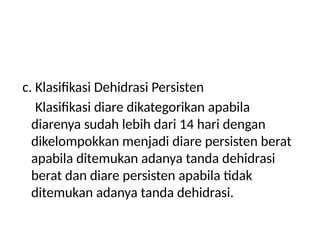c. Klasifikasi Dehidrasi Persisten
Klasifikasi diare dikategorikan apabila
diarenya sudah lebih dari 14 hari dengan
dikelompokkan menjadi diare persisten berat
apabila ditemukan adanya tanda dehidrasi
berat dan diare persisten apabila tidak
ditemukan adanya tanda dehidrasi.
 