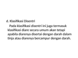 d. Klasifikasi Disentri
Pada klasifikasi disentri ini juga termasuk
klasifikasi diare secara umum akan tetapi
apabila diarenya disertai dengan darah dalam
tinja atau diarenya bercampur dengan darah.
 