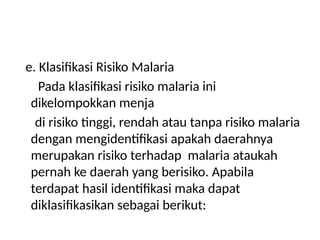 e. Klasifikasi Risiko Malaria
Pada klasifikasi risiko malaria ini
dikelompokkan menja
di risiko tinggi, rendah atau tanpa risiko malaria
dengan mengidentifikasi apakah daerahnya
merupakan risiko terhadap malaria ataukah
pernah ke daerah yang berisiko. Apabila
terdapat hasil identifikasi maka dapat
diklasifikasikan sebagai berikut:
 