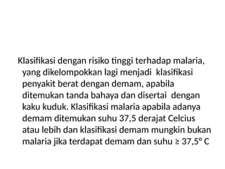 Klasifikasi dengan risiko tinggi terhadap malaria,
yang dikelompokkan lagi menjadi klasifikasi
penyakit berat dengan demam, apabila
ditemukan tanda bahaya dan disertai dengan
kaku kuduk. Klasifikasi malaria apabila adanya
demam ditemukan suhu 37,5 derajat Celcius
atau lebih dan klasifikasi demam mungkin bukan
malaria jika terdapat demam dan suhu ≥ 37,5° C
 