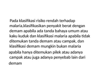 Pada klasifikasi risiko rendah terhadap
malaria,klasifikasikan penyakit berat dengan
demam apabila ada tanda bahaya umum atau
kaku kuduk dan klasifikasi malaria apabila tidak
ditemukan tanda demam atau campak, dan
klasifikasi demam mungkin bukan malaria
apabila hanya ditemukan pilek atau adanya
campak atau juga adanya penyebab lain dari
demam
 