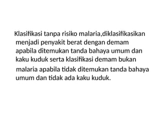 Klasifikasi tanpa risiko malaria,diklasifikasikan
menjadi penyakit berat dengan demam
apabila ditemukan tanda bahaya umum dan
kaku kuduk serta klasifikasi demam bukan
malaria apabila tidak ditemukan tanda bahaya
umum dan tidak ada kaku kuduk.
 