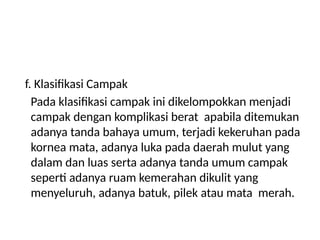 f. Klasifikasi Campak
Pada klasifikasi campak ini dikelompokkan menjadi
campak dengan komplikasi berat apabila ditemukan
adanya tanda bahaya umum, terjadi kekeruhan pada
kornea mata, adanya luka pada daerah mulut yang
dalam dan luas serta adanya tanda umum campak
seperti adanya ruam kemerahan dikulit yang
menyeluruh, adanya batuk, pilek atau mata merah.
 