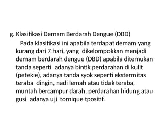 g. Klasifikasi Demam Berdarah Dengue (DBD)
Pada klasifikasi ini apabila terdapat demam yang
kurang dari 7 hari, yang dikelompokkan menjadi
demam berdarah dengue (DBD) apabila ditemukan
tanda seperti adanya bintik perdarahan di kulit
(petekie), adanya tanda syok seperti ekstermitas
teraba dingin, nadi lemah atau tidak teraba,
muntah bercampur darah, perdarahan hidung atau
gusi adanya uji tornique tpositif.
 
