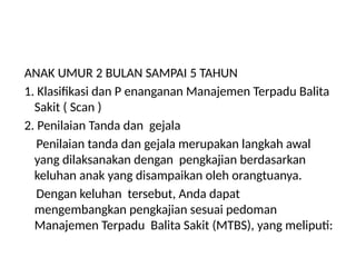ANAK UMUR 2 BULAN SAMPAI 5 TAHUN
1. Klasifikasi dan P enanganan Manajemen Terpadu Balita
Sakit ( Scan )
2. Penilaian Tanda dan gejala
Penilaian tanda dan gejala merupakan langkah awal
yang dilaksanakan dengan pengkajian berdasarkan
keluhan anak yang disampaikan oleh orangtuanya.
Dengan keluhan tersebut, Anda dapat
mengembangkan pengkajian sesuai pedoman
Manajemen Terpadu Balita Sakit (MTBS), yang meliputi:
 