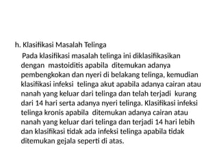 h. Klasifikasi Masalah Telinga
Pada klasifikasi masalah telinga ini diklasifikasikan
dengan mastoiditis apabila ditemukan adanya
pembengkokan dan nyeri di belakang telinga, kemudian
klasifikasi infeksi telinga akut apabila adanya cairan atau
nanah yang keluar dari telinga dan telah terjadi kurang
dari 14 hari serta adanya nyeri telinga. Klasifikasi infeksi
telinga kronis apabila ditemukan adanya cairan atau
nanah yang keluar dari telinga dan terjadi 14 hari lebih
dan klasifikasi tidak ada infeksi telinga apabila tidak
ditemukan gejala seperti di atas.
 