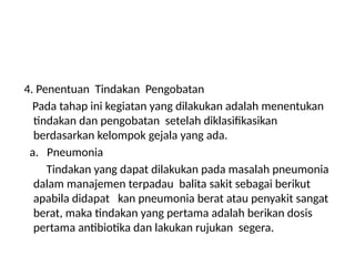 4. Penentuan Tindakan Pengobatan
Pada tahap ini kegiatan yang dilakukan adalah menentukan
tindakan dan pengobatan setelah diklasifikasikan
berdasarkan kelompok gejala yang ada.
a. Pneumonia
Tindakan yang dapat dilakukan pada masalah pneumonia
dalam manajemen terpadau balita sakit sebagai berikut
apabila didapat kan pneumonia berat atau penyakit sangat
berat, maka tindakan yang pertama adalah berikan dosis
pertama antibiotika dan lakukan rujukan segera.
 