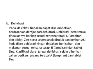 b. Dehidrasi
Pada klasifikasi tindakan dapat dikelompokkan
berdasarkan derajat dari dehidrasi. Dehidrasi berat maka
tindakannya berikan sesuai rencana terapi C (lampiran)
dan tablet Zinc serta segera anak dirujuk dan berikan ASI.
Pada diare dehidrasi ringan tindakan beri cairan dan
makanan sesuai rencana terapi B (lampiran) dan tablet
Zinc. Klasifikasi diare tanpa dehidrasi selain diberikan
cairan berikan rencana terapai A (lampiran) dan tablet
Zinc
 