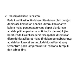 c. Klasifikasi Diare Persisten.
Pada klasifikasi ini tindakan ditentukan oleh derajat
dehidrasi, kemudian apabila ditemukan adanya
kolera maka pengobatan yang dapat dianjurkan
adalah: pilihan pertama antibiotika dan rujuk jika
berat. Pada klasifikasi dehidrasi apabila ditemukan
diare dehidrasi berat maka tindakan pengobatannya
adalah berikan cairan untuk dehidrasi berat yang
tercantum pada lampiran untuk rencana terapi C
dan tablet Zinc.
 