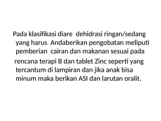Pada klasifikasi diare dehidrasi ringan/sedang
yang harus Andaberikan pengobatan meliputi
pemberian cairan dan makanan sesuai pada
rencana terapi B dan tablet Zinc seperti yang
tercantum di lampiran dan jika anak bisa
minum maka berikan ASI dan larutan oralit.
 