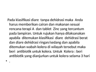 Pada klasifikasi diare tanpa dehidrasi maka Anda
harus memberikan cairan dan makanan sesuai
rencana terapi A dan tablet Zinc yang tercantum
pada lampiran. Untuk rujukan hanya dilaksanakan
apabila ditemukan klasifikasi diare dehidrasi berat
dan diare dehidrasi ringan/sedang dan apabila
ditemukan wabah kolera di wilayah tersebut maka
beri antibiotik untuk kolera. Untuk Kolera : beri
antibiotik yang dianjurkan untuk kolera selama 3 hari
• .
 