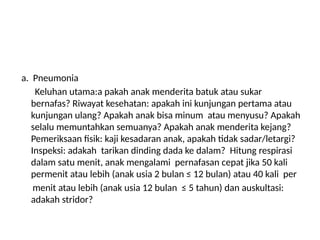 a. Pneumonia
Keluhan utama:a pakah anak menderita batuk atau sukar
bernafas? Riwayat kesehatan: apakah ini kunjungan pertama atau
kunjungan ulang? Apakah anak bisa minum atau menyusu? Apakah
selalu memuntahkan semuanya? Apakah anak menderita kejang?
Pemeriksaan fisik: kaji kesadaran anak, apakah tidak sadar/letargi?
Inspeksi: adakah tarikan dinding dada ke dalam? Hitung respirasi
dalam satu menit, anak mengalami pernafasan cepat jika 50 kali
permenit atau lebih (anak usia 2 bulan ≤ 12 bulan) atau 40 kali per
menit atau lebih (anak usia 12 bulan ≤ 5 tahun) dan auskultasi:
adakah stridor?
 