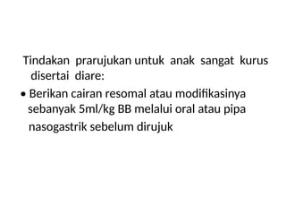 Tindakan prarujukan untuk anak sangat kurus
disertai diare:
• Berikan cairan resomal atau modifikasinya
sebanyak 5ml/kg BB melalui oral atau pipa
nasogastrik sebelum dirujuk
 