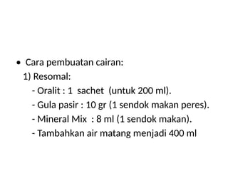 • Cara pembuatan cairan:
1) Resomal:
- Oralit : 1 sachet (untuk 200 ml).
- Gula pasir : 10 gr (1 sendok makan peres).
- Mineral Mix : 8 ml (1 sendok makan).
- Tambahkan air matang menjadi 400 ml
 