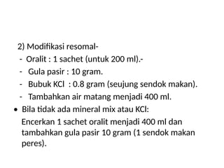 2) Modifikasi resomal-
- Oralit : 1 sachet (untuk 200 ml).-
- Gula pasir : 10 gram.
- Bubuk KCl : 0.8 gram (seujung sendok makan).
- Tambahkan air matang menjadi 400 ml.
• Bila tidak ada mineral mix atau KCl:
Encerkan 1 sachet oralit menjadi 400 ml dan
tambahkan gula pasir 10 gram (1 sendok makan
peres).
 
