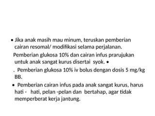 • Jika anak masih mau minum, teruskan pemberian
cairan resomal/ modifikasi selama perjalanan.
Pemberian glukosa 10% dan cairan infus prarujukan
untuk anak sangat kurus disertai syok. •
. Pemberian glukosa 10% iv bolus dengan dosis 5 mg/kg
BB.
• Pemberian cairan infus pada anak sangat kurus, harus
hati - hati, pelan -pelan dan bertahap, agar tidak
memperberat kerja jantung.
 