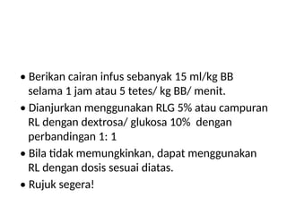 • Berikan cairan infus sebanyak 15 ml/kg BB
selama 1 jam atau 5 tetes/ kg BB/ menit.
• Dianjurkan menggunakan RLG 5% atau campuran
RL dengan dextrosa/ glukosa 10% dengan
perbandingan 1: 1
• Bila tidak memungkinkan, dapat menggunakan
RL dengan dosis sesuai diatas.
• Rujuk segera!
 