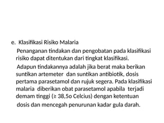 e. Klasifikasi Risiko Malaria
Penanganan tindakan dan pengobatan pada klasifikasi
risiko dapat ditentukan dari tingkat klasifikasi.
Adapun tindakannya adalah jika berat maka berikan
suntikan artemeter dan suntikan antibiotik, dosis
pertama parasetamol dan rujuk segera. Pada klasifikasi
malaria diberikan obat parasetamol apabila terjadi
demam tinggi (≥ 38,5o Celcius) dengan ketentuan
dosis dan mencegah penurunan kadar gula darah.
 