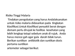 Risiko Tinggi Malaria
Tindakan pengobatan yang harus Andalaksanakan
untuk risiko malaria didasarkan pada tingkatan
klasifikasi.Untuk klasifikasi penyakit berat dengan
demam perlu dirujuk ke fasilitas kesehatan yang
lebih lengkap tetapi sebelum anak di rujuk, Anda
harus mence gah agar gula darah tidak turun.
Berikan suntikan antibiotik dan suntikan dosis
pertama suntikan
artemeter sebagai berikut:
 