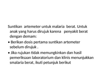 Suntikan artemeter untuk malaria berat. Untuk
anak yang harus dirujuk karena penyakit berat
dengan demam:
• Berikan dosis pertama suntikan artemeter
sebelum dirujuk .
• Jika rujukan tidak memungkinkan dan hasil
pemeriksaan laboratorium dan klinis menunjukkan
smalaria berat, ikuti petunjuk berikut
 