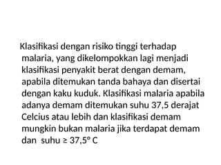 Klasifikasi dengan risiko tinggi terhadap
malaria, yang dikelompokkan lagi menjadi
klasifikasi penyakit berat dengan demam,
apabila ditemukan tanda bahaya dan disertai
dengan kaku kuduk. Klasifikasi malaria apabila
adanya demam ditemukan suhu 37,5 derajat
Celcius atau lebih dan klasifikasi demam
mungkin bukan malaria jika terdapat demam
dan suhu ≥ 37,5° C
 