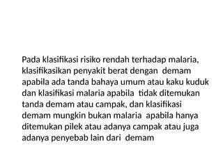 Pada klasifikasi risiko rendah terhadap malaria,
klasifikasikan penyakit berat dengan demam
apabila ada tanda bahaya umum atau kaku kuduk
dan klasifikasi malaria apabila tidak ditemukan
tanda demam atau campak, dan klasifikasi
demam mungkin bukan malaria apabila hanya
ditemukan pilek atau adanya campak atau juga
adanya penyebab lain dari demam
 