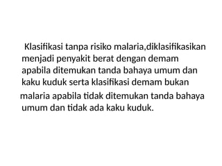 Klasifikasi tanpa risiko malaria,diklasifikasikan
menjadi penyakit berat dengan demam
apabila ditemukan tanda bahaya umum dan
kaku kuduk serta klasifikasi demam bukan
malaria apabila tidak ditemukan tanda bahaya
umum dan tidak ada kaku kuduk.
 