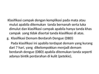 Klasifikasi campak dengan komplikasi pada mata atau
mulut apabila ditemukan tanda bernanah serta luka
dimulut dan klasifikasi campak apabila hanya tanda khas
campak yang tidak disertai tanda klasifikasi di atas.
g. Klasifikasi Demam Berdarah Dengue (DBD)
Pada klasifikasi ini apabila terdapat demam yang kurang
dari 7 hari, yang dikelompokkan menjadi demam
berdarah dengue (DBD) apabila ditemukan tanda seperti
adanya bintik perdarahan di kulit (petekie),
 