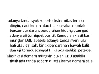 adanya tanda syok seperti ekstermitas teraba
dingin, nadi lemah atau tidak teraba, muntah
bercampur darah, perdarahan hidung atau gusi
adanya uji torniquet positif. Kemudian klasifikasi
mungkin DBD apabila adanya tanda nyeri ulu
hati atau gelisah, bintik perdarahan bawah kulit
dan uji torniquet negatif jika ada sedikit petekie.
Klasifikasi demam mungkin bukan DBD apabila
tidak ada tanda seperti di atas hanya demam saja
 
